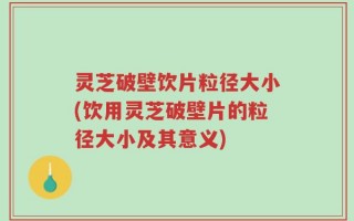 灵芝破壁饮片粒径大小(饮用灵芝破壁片的粒径大小及其意义)