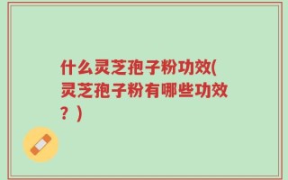 什么灵芝孢子粉功效(灵芝孢子粉有哪些功效？)