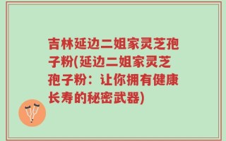 吉林延边二姐家灵芝孢子粉(延边二姐家灵芝孢子粉：让你拥有健康长寿的秘密武器)