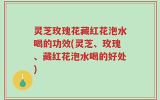 灵芝玫瑰花藏红花泡水喝的功效(灵芝、玫瑰、藏红花泡水喝的好处)