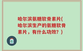 哈尔滨氨糖软骨素片(哈尔滨生产的氨糖软骨素片，有什么功效？)