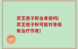 灵芝孢子粉治骨癌吗(灵芝孢子粉可能对骨癌有治疗作用)