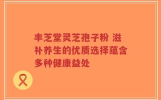 丰芝堂灵芝孢子粉 滋补养生的优质选择蕴含多种健康益处