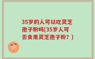 35岁的人可以吃灵芝孢子粉吗(35岁人可否食用灵芝孢子粉？)