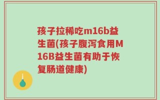孩子拉稀吃m16b益生菌(孩子腹泻食用M16B益生菌有助于恢复肠道健康)