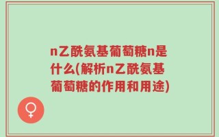 n乙酰氨基葡萄糖n是什么(解析n乙酰氨基葡萄糖的作用和用途)