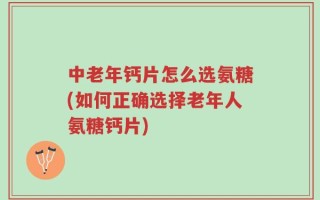 中老年钙片怎么选氨糖(如何正确选择老年人氨糖钙片)