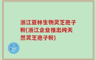 浙江亚林生物灵芝孢子粉(浙江企业推出纯天然灵芝孢子粉)