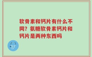 软骨素和钙片有什么不同？氨糖软骨素钙片和钙片是两种东西吗