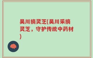 吴川摘灵芝(吴川采摘灵芝，守护传统中药材)
