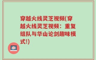 穿越火线灵芝视频(穿越火线灵芝视频：重复组队与华山论剑趣味模式!)