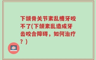 下颌骨关节紊乱槽牙咬不了(下颌紊乱造成牙齿咬合障碍，如何治疗？)