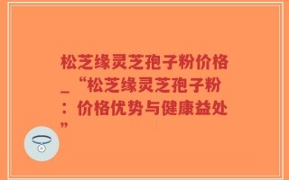 松芝缘灵芝孢子粉价格_“松芝缘灵芝孢子粉：价格优势与健康益处”