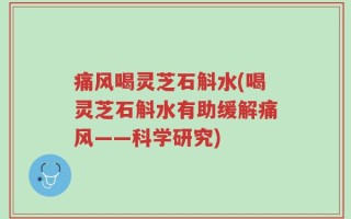 痛风喝灵芝石斛水(喝灵芝石斛水有助缓解痛风——科学研究)