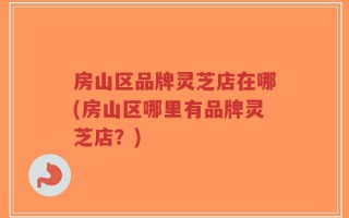 房山区品牌灵芝店在哪(房山区哪里有品牌灵芝店？)