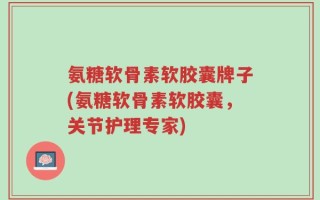 氨糖软骨素软胶囊牌子(氨糖软骨素软胶囊，关节护理专家)
