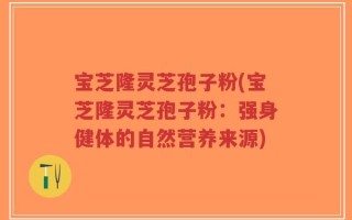 宝芝隆灵芝孢子粉(宝芝隆灵芝孢子粉：强身健体的自然营养来源)
