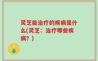 灵芝能治疗的疾病是什么(灵芝：治疗哪些疾病？)