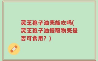 灵芝孢子油壳能吃吗(灵芝孢子油提取物壳是否可食用？)