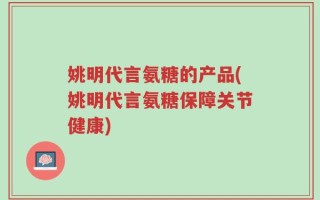 姚明代言氨糖的产品(姚明代言氨糖保障关节健康)