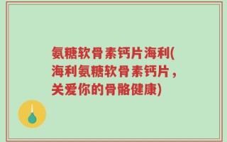 氨糖软骨素钙片海利(海利氨糖软骨素钙片，关爱你的骨骼健康)