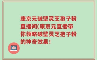 康京元破壁灵芝孢子粉直播间(康京元直播带你领略破壁灵芝孢子粉的神奇效果！