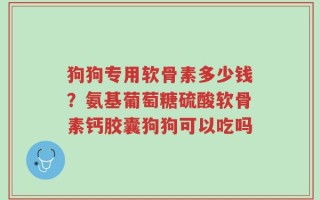 狗狗专用软骨素多少钱？氨基葡萄糖硫酸软骨素钙胶囊狗狗可以吃吗
