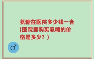 氨糖在医院多少钱一合(医院里购买氨糖的价格是多少？)