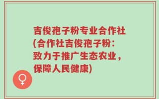 吉俊孢子粉专业合作社(合作社吉俊孢子粉：致力于推广生态农业，保障人民健康)
