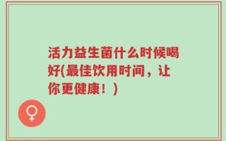 活力益生菌什么时候喝好(最佳饮用时间，让你更健康！)
