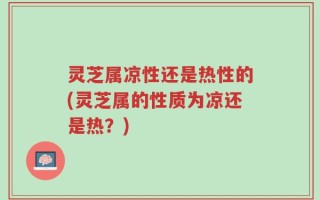 灵芝属凉性还是热性的(灵芝属的性质为凉还是热？)