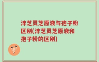 沣芝灵芝原液与孢子粉区别(沣芝灵芝原液和孢子粉的区别)