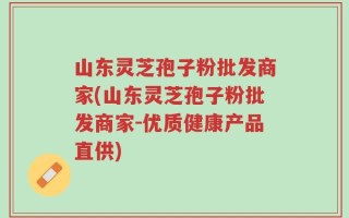 山东灵芝孢子粉批发商家(山东灵芝孢子粉批发商家-优质健康产品直供)