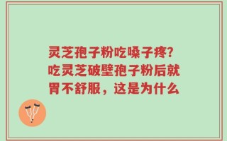 灵芝孢子粉吃嗓子疼？吃灵芝破壁孢子粉后就胃不舒服，这是为什么