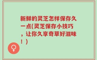 新鲜的灵芝怎样保存久一点(灵芝保存小技巧，让你久享奇草好滋味！)