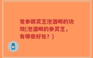 党参跟灵芝泡酒喝的功效(泡酒喝的参灵芝，有哪些好处？)