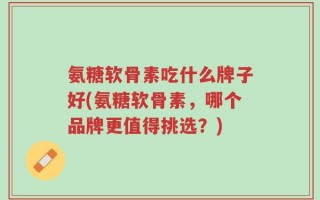氨糖软骨素吃什么牌子好(氨糖软骨素，哪个品牌更值得挑选？)