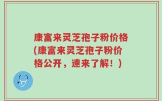 康富来灵芝孢子粉价格(康富来灵芝孢子粉价格公开，速来了解！)