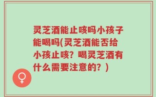 灵芝酒能止咳吗小孩子能喝吗(灵芝酒能否给小孩止咳？喝灵芝酒有什么需要注意的？)