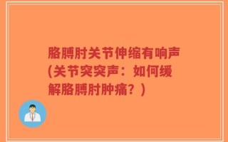 胳膊肘关节伸缩有响声(关节突突声：如何缓解胳膊肘肿痛？)