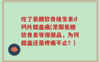 吃了氨糖软骨维生素d钙片膝盖痛(常服氨糖软骨素等保健品，为何膝盖还是疼痛不止？)
