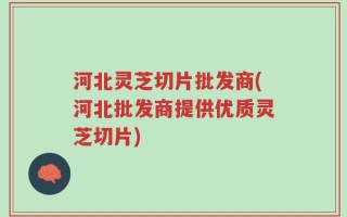 河北灵芝切片批发商(河北批发商提供优质灵芝切片)