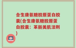 合生康氨糖胶原蛋白胶囊(合生康氨糖胶原蛋白胶囊：革新美肌法则)