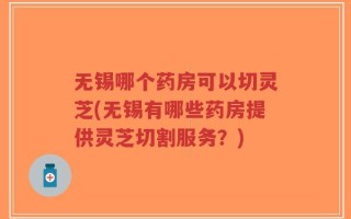 无锡哪个药房可以切灵芝(无锡有哪些药房提供灵芝切割服务？)