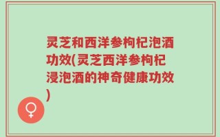 灵芝和西洋参枸杞泡酒功效(灵芝西洋参枸杞浸泡酒的神奇健康功效)