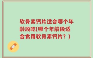 软骨素钙片适合哪个年龄段吃(哪个年龄段适合食用软骨素钙片？)
