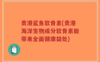 贵港鲨鱼软骨素(贵港海洋生物成分软骨素能带来全面健康益处)