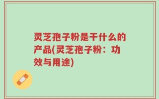 灵芝孢子粉是干什么的产品(灵芝孢子粉：功效与用途)