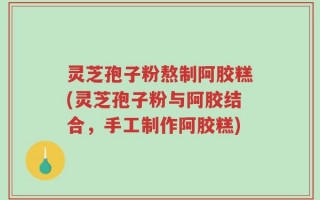 灵芝孢子粉熬制阿胶糕(灵芝孢子粉与阿胶结合，手工制作阿胶糕)