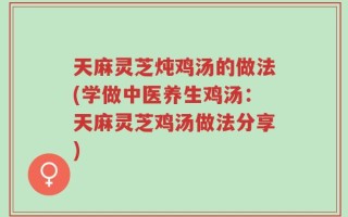 天麻灵芝炖鸡汤的做法(学做中医养生鸡汤：天麻灵芝鸡汤做法分享)
